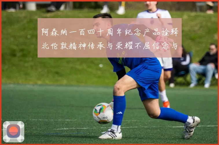 阿森纳一百四十周年纪念产品诠释北伦敦精神传承与荣耀不屈信念与未来